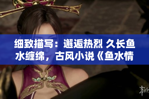 细致描写：邂逅热烈 久长鱼水缠绵，古风小说《鱼水情深》引领情感共鸣