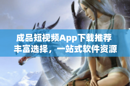 成品短视频App下载推荐 丰富选择，一站式软件资源获取(1)