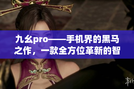 九幺pro——手机界的黑马之作，一款全方位革新的智能手机