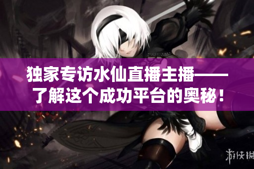 独家专访水仙直播主播——了解这个成功平台的奥秘！