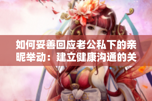 如何妥善回应老公私下的亲昵举动：建立健康沟通的关键