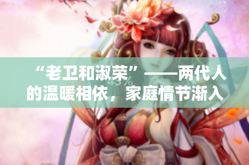 “老卫和淑荣”——两代人的温暖相依，家庭情节渐入佳境