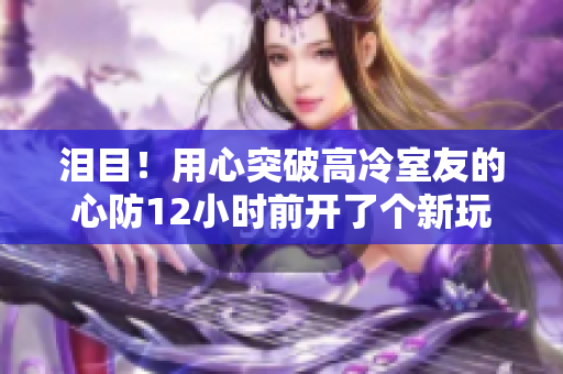 泪目！用心突破高冷室友的心防12小时前开了个新玩笑