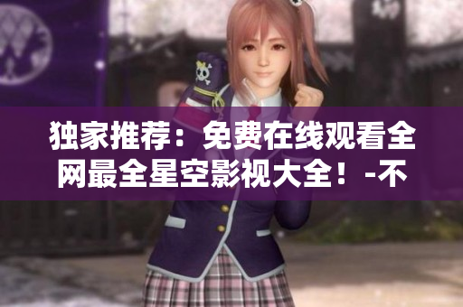 独家推荐：免费在线观看全网最全星空影视大全！-不容错过！