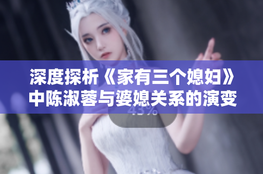 深度探析《家有三个媳妇》中陈淑蓉与婆媳关系的演变