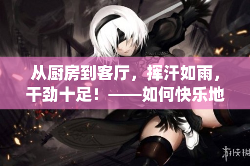从厨房到客厅，挥汗如雨，干劲十足！——如何快乐地整理家庭空间(1)