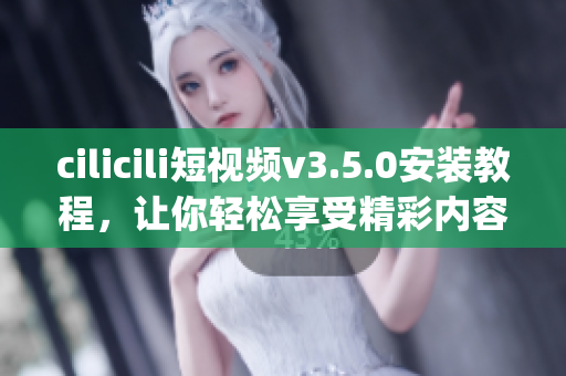 cilicili短视频v3.5.0安装教程，让你轻松享受精彩内容(1)