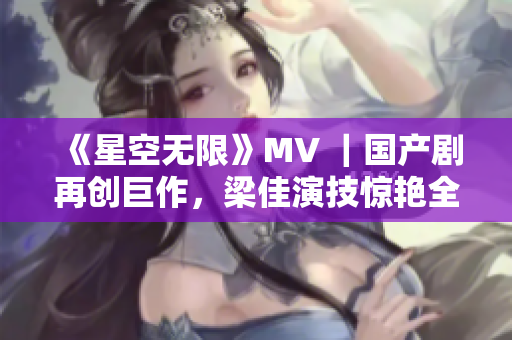 《星空无限》MV ｜国产剧再创巨作，梁佳演技惊艳全场！