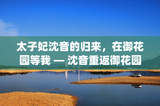 太子妃沈音的归来，在御花园等我 — 沈音重返御花园, 等我回来(1)