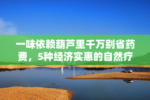 一味依赖葫芦里千万别省药费，5种经济实惠的自然疗法等你来拥抱