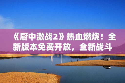 《厨中激战2》热血燃烧！全新版本免费开放，全新战斗体验！