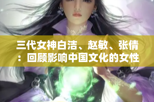 三代女神白洁、赵敏、张倩：回顾影响中国文化的女性形象
