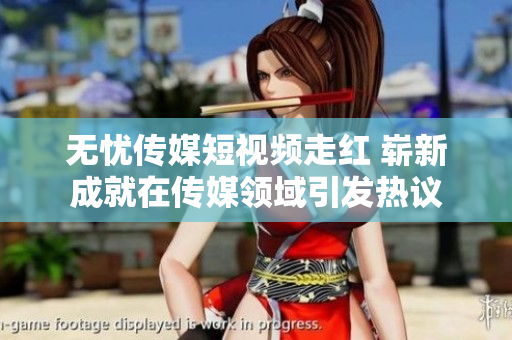 无忧传媒短视频走红 崭新成就在传媒领域引发热议