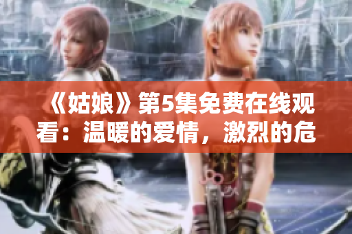 《姑娘》第5集免费在线观看：温暖的爱情，激烈的危机！
