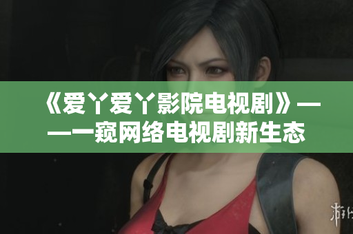 《爱丫爱丫影院电视剧》——一窥网络电视剧新生态