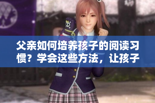 父亲如何培养孩子的阅读习惯？学会这些方法，让孩子爱上阅读