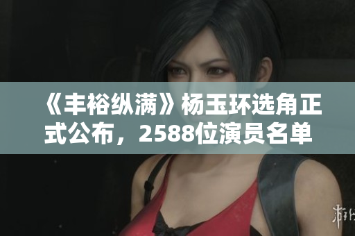《丰裕纵满》杨玉环选角正式公布，2588位演员名单曝光！