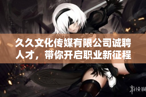 久久文化传媒有限公司诚聘人才，带你开启职业新征程