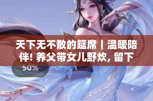 天下无不散的筵席｜温暖陪伴! 养父带女儿野炊, 留下美好回忆