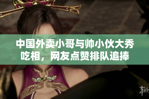 中国外卖小哥与帅小伙大秀吃相，网友点赞排队追捧