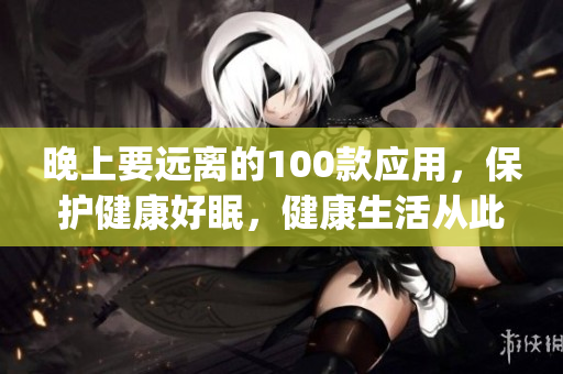晚上要远离的100款应用，保护健康好眠，健康生活从此开启(1)