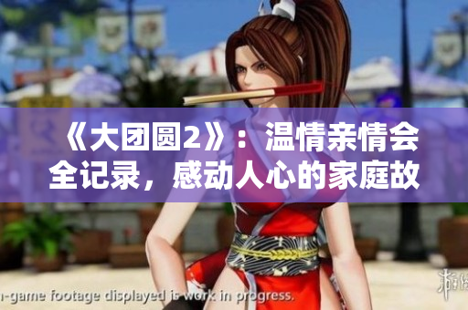 《大团圆2》：温情亲情会全记录，感动人心的家庭故事瞬间呈现！