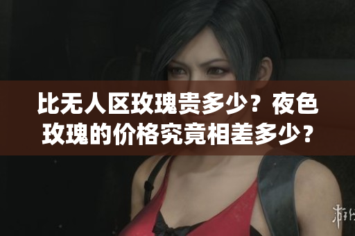 比无人区玫瑰贵多少？夜色玫瑰的价格究竟相差多少？(1)