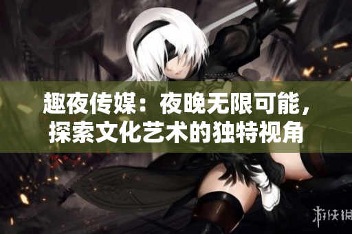 趣夜传媒：夜晚无限可能，探索文化艺术的独特视角