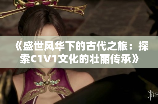 《盛世风华下的古代之旅：探索C1V1文化的壮丽传承》