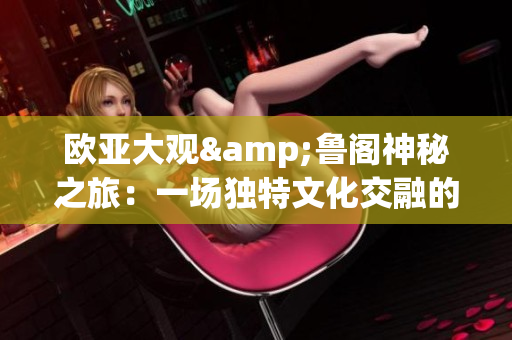 欧亚大观&鲁阁神秘之旅：一场独特文化交融的探索——齐鲁日报