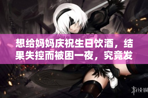 想给妈妈庆祝生日饮酒，结果失控而被困一夜，究竟发生了什么？