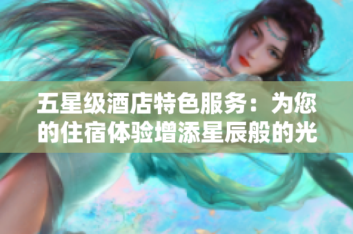 五星级酒店特色服务：为您的住宿体验增添星辰般的光芒