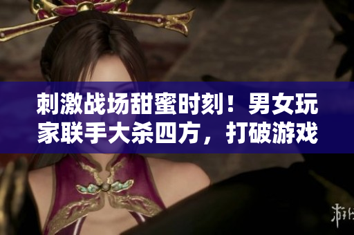刺激战场甜蜜时刻！男女玩家联手大杀四方，打破游戏限制发布浪漫视频