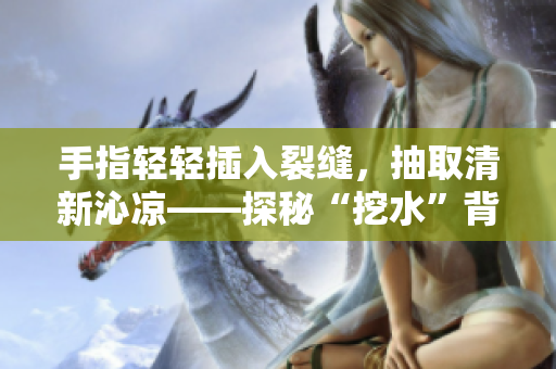 手指轻轻插入裂缝，抽取清新沁凉——探秘“挖水”背后的文化内涵