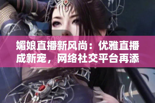 媚娘直播新风尚：优雅直播成新宠，网络社交平台再添亮色！