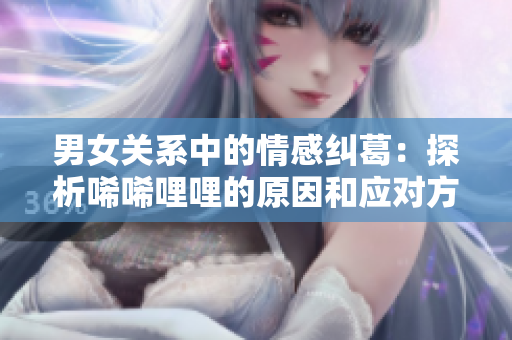 男女关系中的情感纠葛：探析唏唏哩哩的原因和应对方法