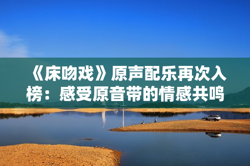 《床吻戏》原声配乐再次入榜：感受原音带的情感共鸣