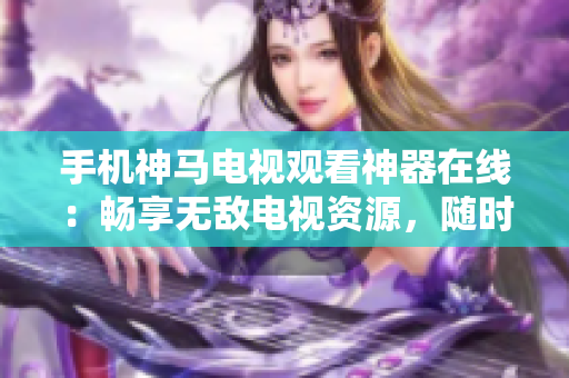 手机神马电视观看神器在线：畅享无敌电视资源，随时随地尽情观看!