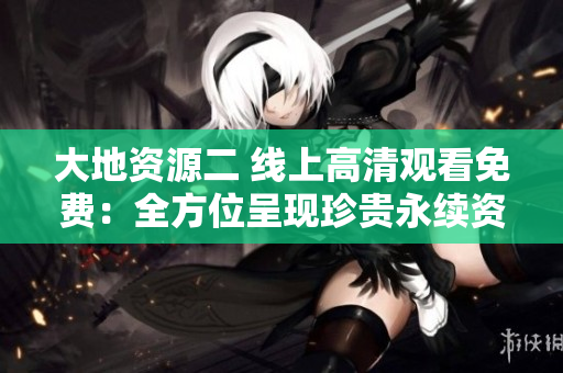 大地资源二 线上高清观看免费：全方位呈现珍贵永续资源的重要性！