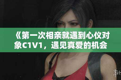 《第一次相亲就遇到心仪对象C1V1，遇见真爱的机会，你抓住了吗？》