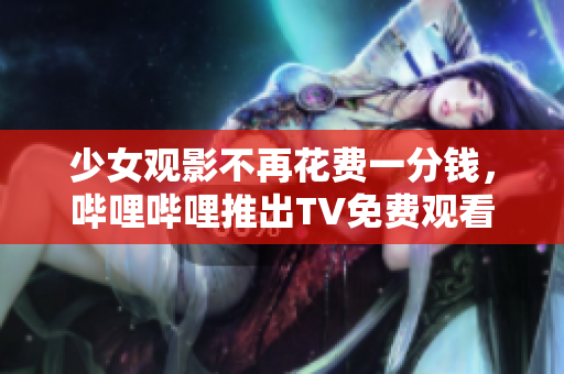 少女观影不再花费一分钱，哔哩哔哩推出TV免费观看