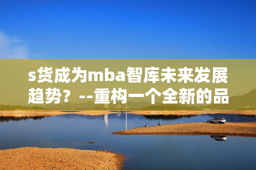 s货成为mba智库未来发展趋势？--重构一个全新的品牌解读