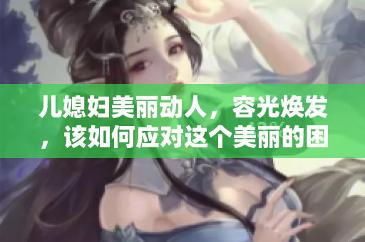 儿媳妇美丽动人，容光焕发，该如何应对这个美丽的困扰