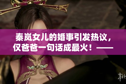 秦岚女儿的婚事引发热议，仅爸爸一句话成最火！——烟雨濛濛
