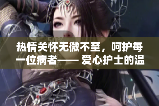 热情关怀无微不至，呵护每一位病者—— 爱心护士的温馨服务