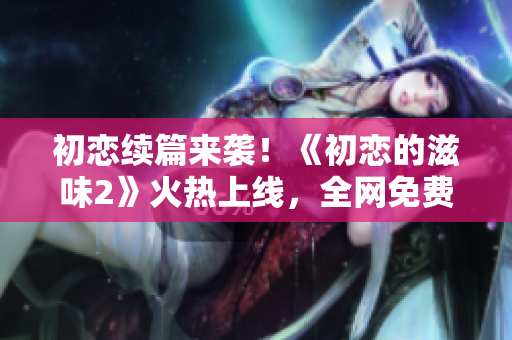 初恋续篇来袭！《初恋的滋味2》火热上线，全网免费观看！