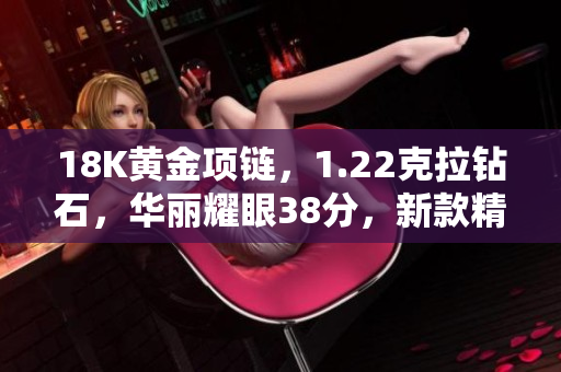 18K黄金项链，1.22克拉钻石，华丽耀眼38分，新款精品登场