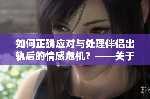 如何正确应对与处理伴侣出轨后的情感危机？——关于夫妻关系的思考