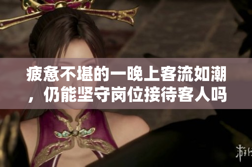 疲惫不堪的一晚上客流如潮，仍能坚守岗位接待客人吗