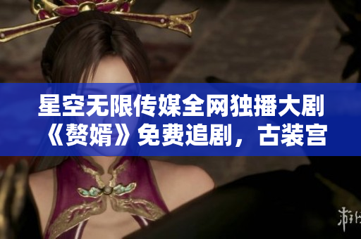 星空无限传媒全网独播大剧《赘婿》免费追剧，古装宫斗剧持续霸榜！